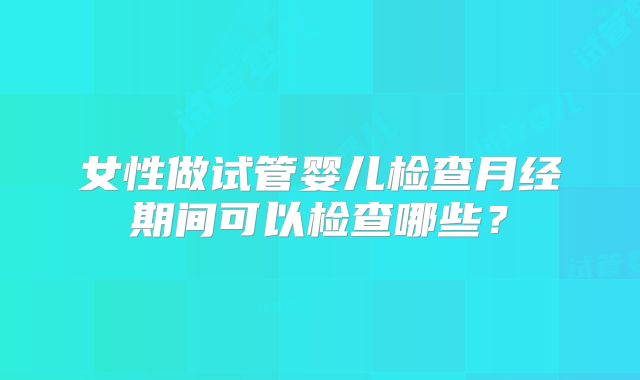 女性做试管婴儿检查月经期间可以检查哪些?