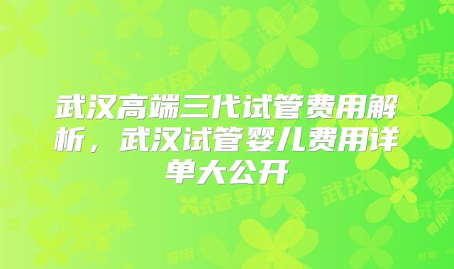 武汉高端三代试管费用解析，武汉试管婴儿费用详单大公开