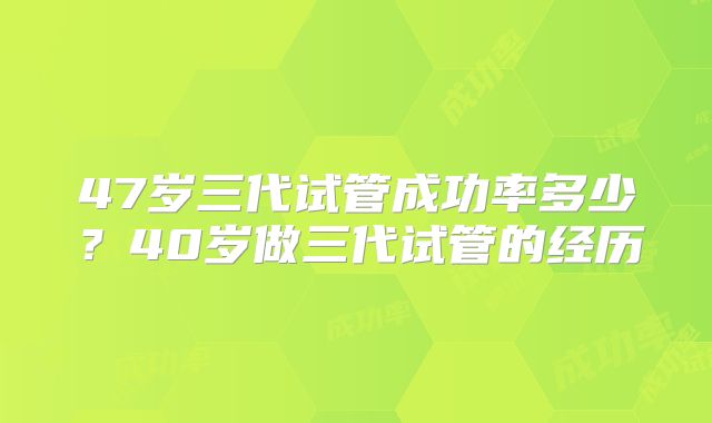 47岁三代试管成功率多少？40岁做三代试管的经历
