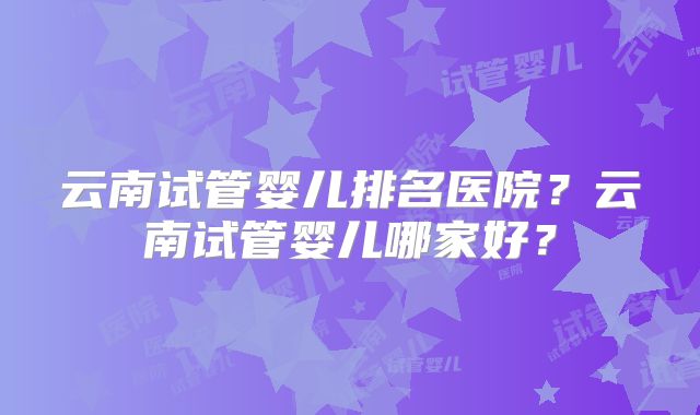 云南试管婴儿排名医院？云南试管婴儿哪家好？