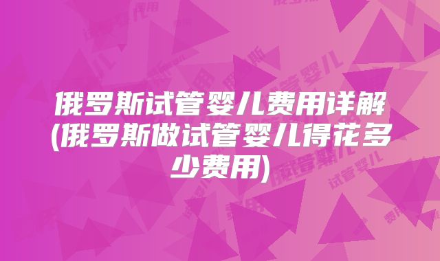 俄罗斯试管婴儿费用详解(俄罗斯做试管婴儿得花多少费用)