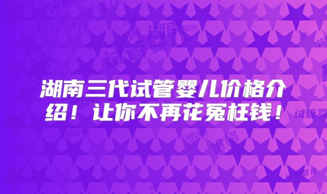 湖南三代试管婴儿价格介绍!让你不再花冤枉钱!