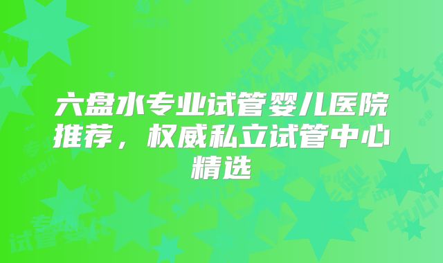 六盘水专业试管婴儿医院推荐，权威私立试管中心精选