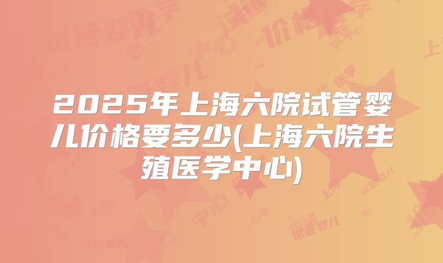 2025年上海六院试管婴儿价格要多少(上海六院生殖医学中心)