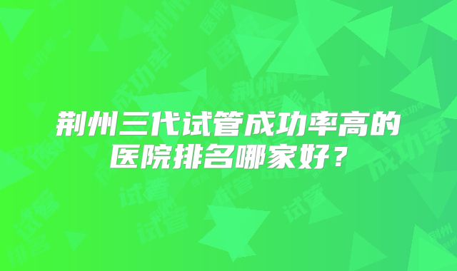 荆州三代试管成功率高的医院排名哪家好？