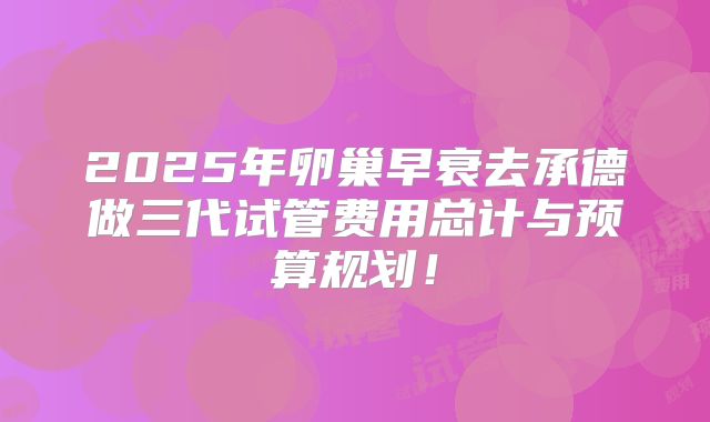 2025年卵巢早衰去承德做三代试管费用总计与预算规划！