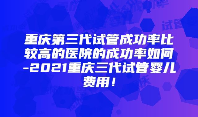重庆第三代试管成功率比较高的医院的成功率如何-2021重庆三代试管婴儿费用!