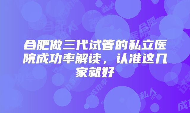合肥做三代试管的私立医院成功率解读，认准这几家就好