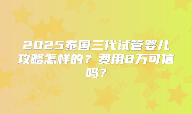 2025泰国三代试管婴儿攻略怎样的？费用8万可信吗？