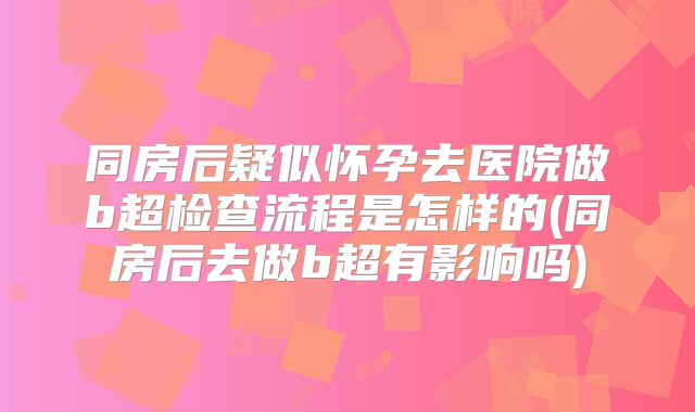 同房后疑似怀孕去医院做b超检查流程是怎样的(同房后去做b超有影响吗)