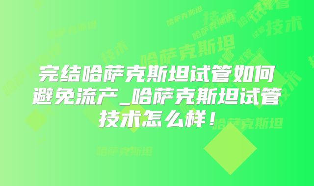 完结哈萨克斯坦试管如何避免流产_哈萨克斯坦试管技术怎么样!