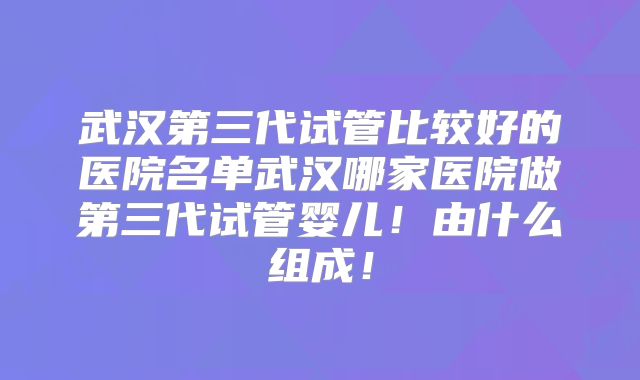 武汉第三代试管比较好的医院名单武汉哪家医院做第三代试管婴儿！由什么组成！