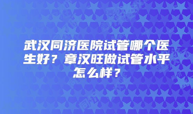 武汉同济医院试管哪个医生好?章汉旺做试管水平怎么样?