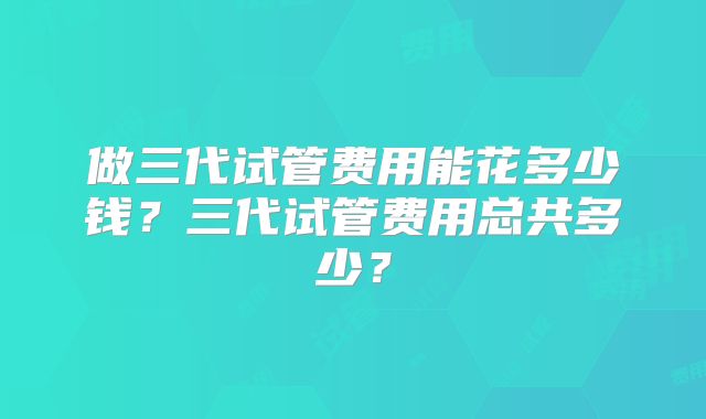做三代试管费用能花多少钱?三代试管费用总共多少?