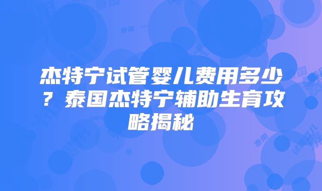杰特宁试管婴儿费用多少？泰国杰特宁辅助生育攻略揭秘