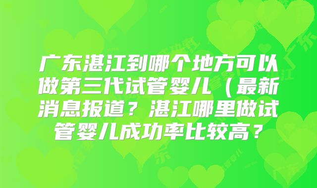 广东湛江到哪个地方可以做第三代试管婴儿(最新消息报道?湛江哪里做试管婴儿成功率比较高?