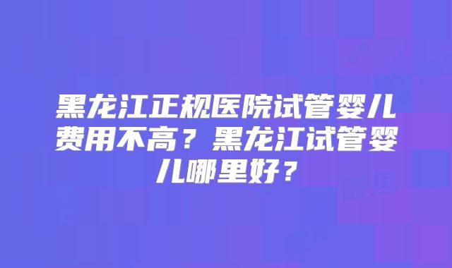 黑龙江正规医院试管婴儿费用不高？黑龙江试管婴儿哪里好？