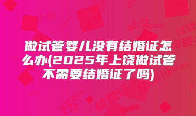 做试管婴儿没有结婚证怎么办(2025年上饶做试管不需要结婚证了吗)