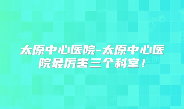 太原中心医院-太原中心医院最厉害三个科室！