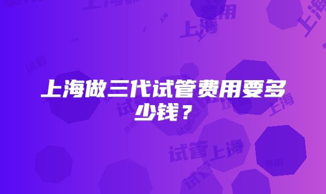 上海做三代试管费用要多少钱?
