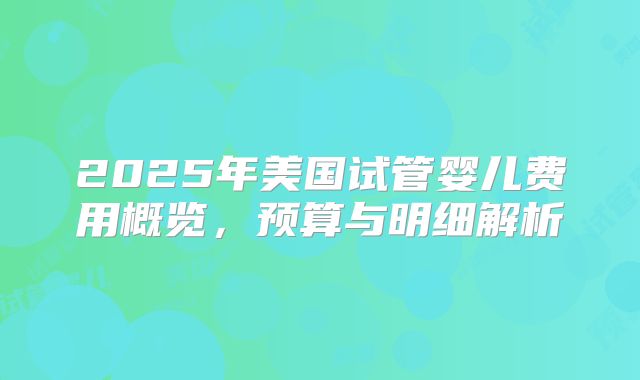 2025年美国试管婴儿费用概览，预算与明细解析