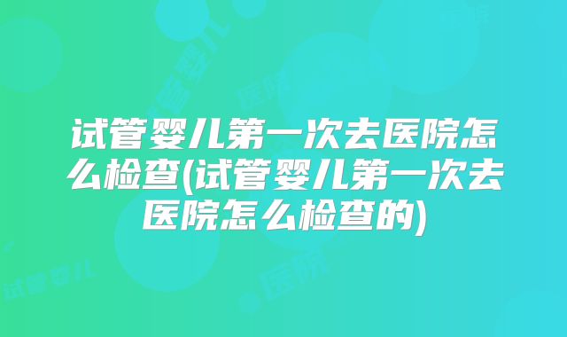 试管婴儿第一次去医院怎么检查(试管婴儿第一次去医院怎么检查的)