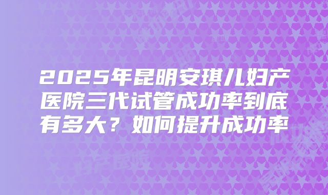 2025年昆明安琪儿妇产医院三代试管成功率到底有多大?如何提升成功率