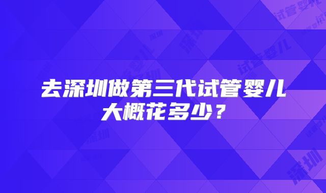 去深圳做第三代试管婴儿大概花多少?