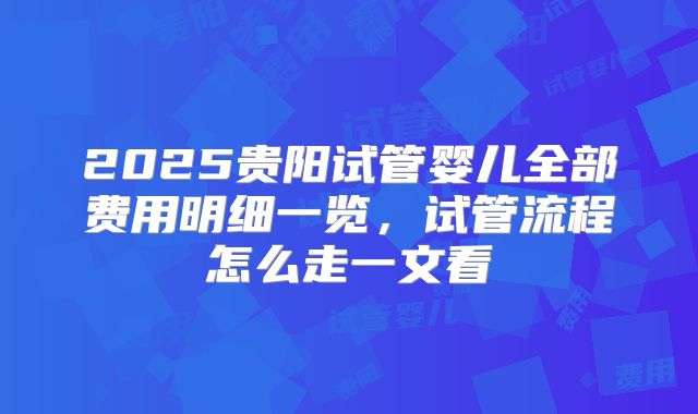 2025贵阳试管婴儿全部费用明细一览，试管流程怎么走一文看