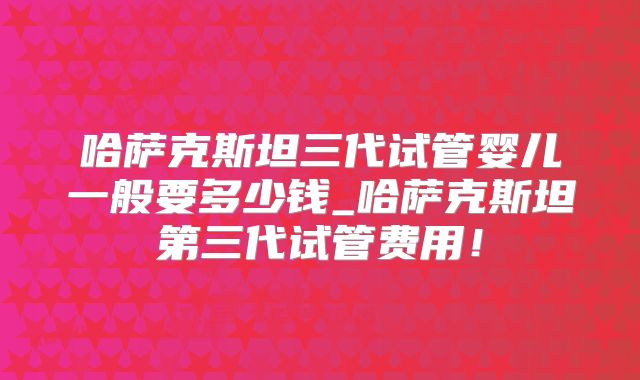 哈萨克斯坦三代试管婴儿一般要多少钱_哈萨克斯坦第三代试管费用!