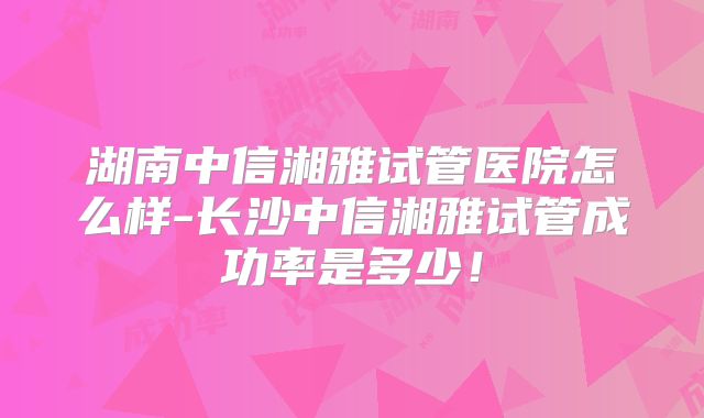 湖南中信湘雅试管医院怎么样-长沙中信湘雅试管成功率是多少！