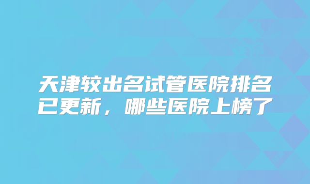 天津较出名试管医院排名已更新，哪些医院上榜了