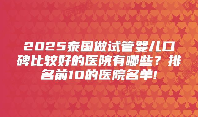 2025泰国做试管婴儿口碑比较好的医院有哪些？排名前10的医院名单!