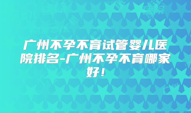 广州不孕不育试管婴儿医院排名-广州不孕不育哪家好!