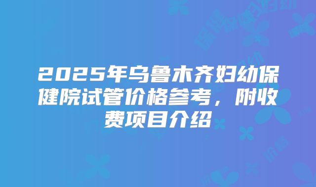 2025年乌鲁木齐妇幼保健院试管价格参考,附收费项目介绍