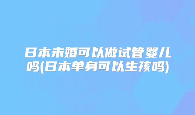 日本未婚可以做试管婴儿吗(日本单身可以生孩吗)