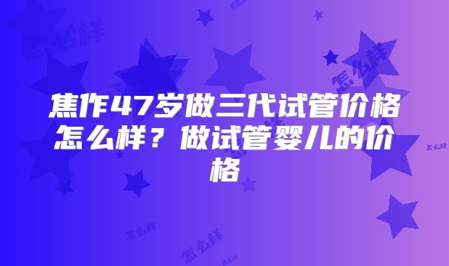 焦作47岁做三代试管价格怎么样?做试管婴儿的价格