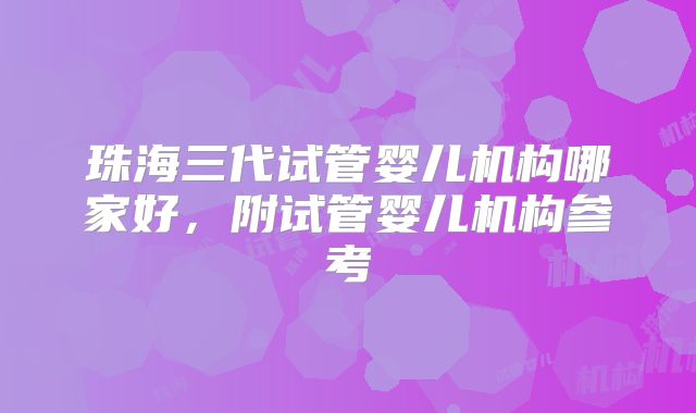 珠海三代试管婴儿机构哪家好，附试管婴儿机构参考