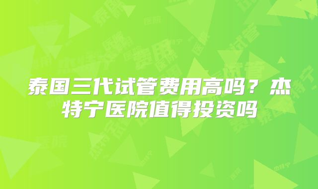 泰国三代试管费用高吗？杰特宁医院值得投资吗