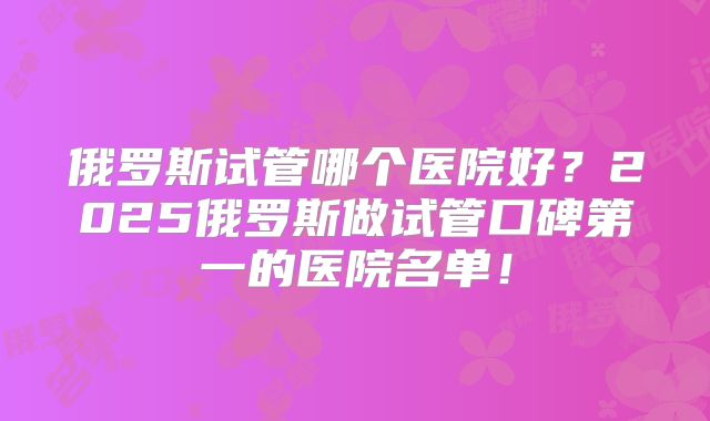 俄罗斯试管哪个医院好？2025俄罗斯做试管口碑第一的医院名单！