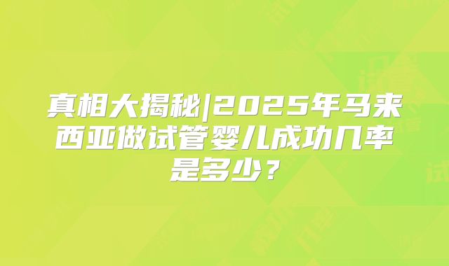 真相大揭秘|2025年马来西亚做试管婴儿成功几率是多少？