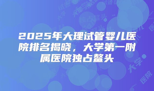 2025年大理试管婴儿医院排名揭晓，大学第一附属医院独占鳌头