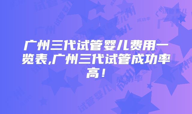 广州三代试管婴儿费用一览表,广州三代试管成功率高！