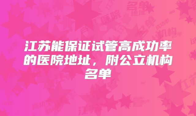 江苏能保证试管高成功率的医院地址,附公立机构名单