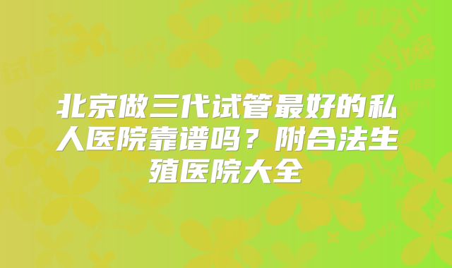 北京做三代试管最好的私人医院靠谱吗？附合法生殖医院大全
