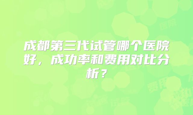 成都第三代试管哪个医院好,成功率和费用对比分析?
