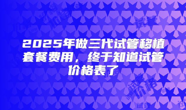 2025年做三代试管移植套餐费用,终于知道试管价格表了