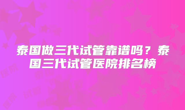 泰国做三代试管靠谱吗？泰国三代试管医院排名榜
