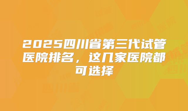2025四川省第三代试管医院排名，这几家医院都可选择