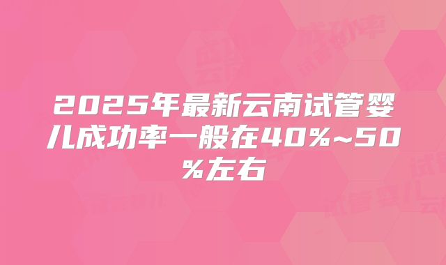 2025年最新云南试管婴儿成功率一般在40%~50%左右